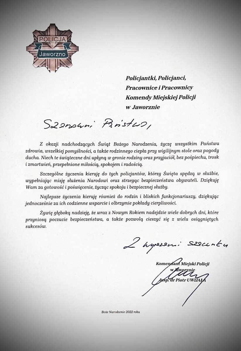 Policjantki, Policjanci, 							Pracownice i Pracownicy, 							Komendy Miejskiej Policji  							w  Jaworznie   	Z okazji nadchodzących Świąt Bożego Narodzenia, życzę wszystkim Państwu zdrowia, wszelkiej pomyślności, a także rodzinnego ciepła przy wigilijnym stole oraz pogody ducha. Niech te świąteczne dni upłyną w gronie rodziny oraz przyjaciół, bez pośpiechu, trosk i zmartwień, przepełnione miłością, spokojem i radością.  	Szczególne życzenia kieruję do tych policjantów, którzy Święta spędzą w służbie, wypełniając misję służenia Narodowi oraz strzegąc bezpieczeństwa obywateli. Dziękuję Wam za gotowość i poświęcenie, życząc spokoju i bezpiecznej służby. 	Najlepsze życzenia kieruję również do rodzin i bliskich funkcjonariuszy, dziękując jednocześnie za ich codzienne wsparcie i olbrzymie pokłady cierpliwości.  	Żywię głęboką nadzieję, że wraz z Nowym Rokiem nadejdzie wiele dobrych dni, które przyniosą poczucie bezpieczeństwa, a także pozwolą cieszyć się z wielu osiągniętych sukcesów.    						                                         Komendant Miejski Policji  								                                     w Jaworznie  						                                                          insp. dr Piotr UWIJAŁA   Życzenia świąteczne Komendanta Miejskiego Policji w Jaworznie   Boże Narodzenie 2022 roku