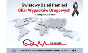 W górnej części plakatu znajduje się napis Światowy Dzień Pamięci Ofiar Wypadków Drogowych, 21 listopada 2021 roku. W centralnej części plakatu widać trójwymiarową mapę świata, poniżej grafikę ilustrującą kształt samochodu, czerwoną łamaną linię, a nad nią napis Nie zabijaj. W dolnej części plakatu znajduje się gwiazda policyjna, napis Biuro Ruchu Drogowego Komendy Głównej Policji oraz logo ruchu drogowego.