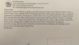 Dzień dobry
Pragniemy złożyć serdeczne podziękowania dla Aspiranta Sztabowego Mariusza Dybich, który w dniu 23 Maja 2022r odebrał telefon od mojego brata, który stał nad krawędzią urwiska z zamiarem popełnienia samobójstwa. Dziękujemy za uratowanie życia, za poświęcony czas i zorganizowanie akcji poszukiwawczej, która doprowadziła do namierzenia lokalizacji brata. Postawa ta zasługuje na pochwałę i jest wzorem do naśladowania. Pan Mariusz jest osobą na odpowiednim stanowisku, która szybko zareagowała i podjęła natychmiastowe kroki. Dziękujemy też jednostce poszukiwawczej, która również wykazała się niesamowitym podejściem do ludzkiego życia i precyzyjnie wykonała akcję ratując brata. Dziękujemy.