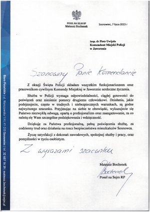 Zdjęcie przedstawia podziękowania od Posła na Sejm RP Mateusza Bochenek:
Z okazji Święta Policji składam wszystkim funkcjonariuszom oraz pracownikom cywilnym Komendy Miejskiej w Jaworznie serdeczne życzenia.
Służba w Policji wymaga odpowiedzialności, ciągłej gotowości do poświęceń oraz niesienie pomocy drugiemu człowiekowi. Działania, jakie podejmujecie, często w trudnych i niebezpiecznych warunkach, są godne najwyższego szacunku. Przyjmując na siebie te obowiązki, wykazujecie się Państwo niezwykłą odwagą, opartą o profesjonalizm oraz zaangażowanie, za co należą się Wam szczególne podziękowania i wdzięczność.
Dziękuję za Państwa profesjonalną, pełną poświęcenia służbę, za codzienny trud oraz działania na rzecz bezpieczeństwa mieszkańców Sosnowca.
Życzę satysfakcji z dokonań zawodowych, spokojnej służby i pracy, oraz pomyślności w życiu osobistym.